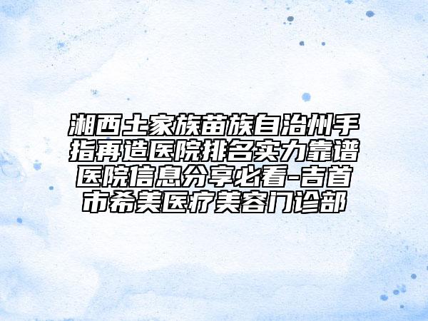 湘西土家族苗族自治州手指再造醫(yī)院排名實力靠譜醫(yī)院信息分享必看-吉首市希美醫(yī)療美容門診部