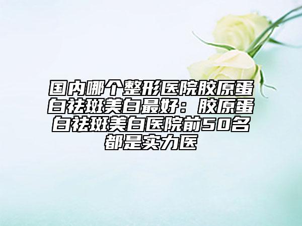 國(guó)內(nèi)哪個(gè)整形醫(yī)院膠原蛋白祛斑美白最好：膠原蛋白祛斑美白醫(yī)院前50名都是實(shí)力醫(yī)