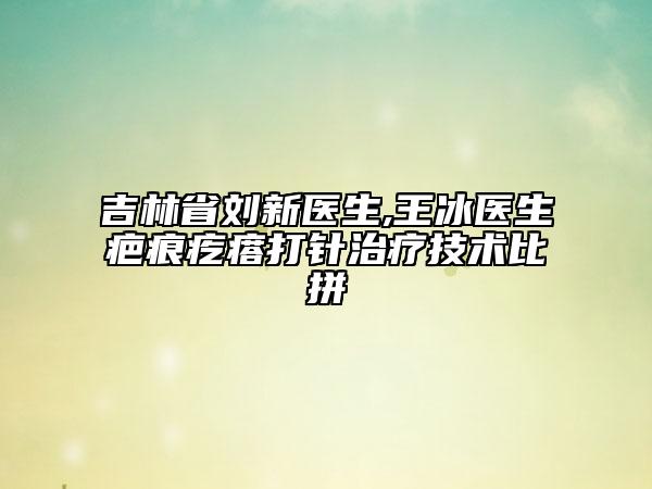 吉林省劉新醫(yī)生,王冰醫(yī)生疤痕疙瘩打針治療技術(shù)比拼