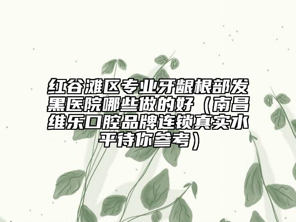 紅谷灘區(qū)專(zhuān)業(yè)牙齦根部發(fā)黑醫(yī)院哪些做的好（南昌維樂(lè)口腔品牌連鎖真實(shí)水平待你參考）