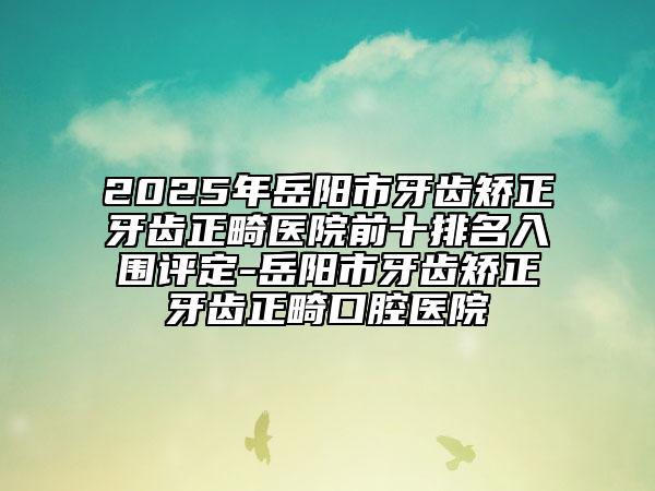 2025年岳陽市牙齒矯正牙齒正畸醫(yī)院前十排名入圍評定-岳陽市牙齒矯正牙齒正畸口腔醫(yī)院
