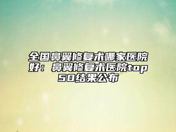 全國鼻翼修復術哪家醫(yī)院好：鼻翼修復術醫(yī)院top50結果公布