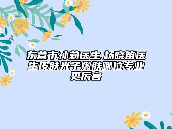 東營市孫莉醫(yī)生,楊曉笛醫(yī)生皮膚光子嫩膚哪位專業(yè)更厲害