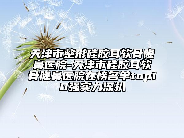 天津市整形硅膠耳軟骨隆鼻醫(yī)院-天津市硅膠耳軟骨隆鼻醫(yī)院在榜名單top10強實力深扒