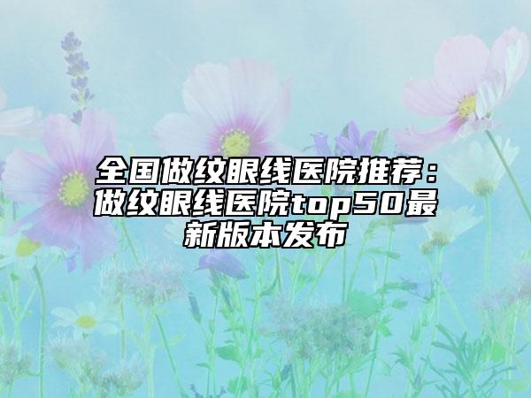 全國做紋眼線醫(yī)院推薦：做紋眼線醫(yī)院top50最新版本發(fā)布