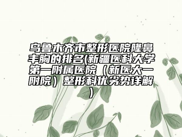 烏魯木齊市整形醫(yī)院隆鼻豐胸的排名(新疆醫(yī)科大學第一附屬醫(yī)院（新醫(yī)大一附院）整形科優(yōu)劣勢詳解)