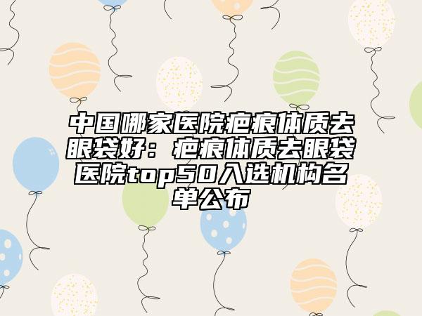 中國(guó)哪家醫(yī)院疤痕體質(zhì)去眼袋好：疤痕體質(zhì)去眼袋醫(yī)院top50入選機(jī)構(gòu)名單公布