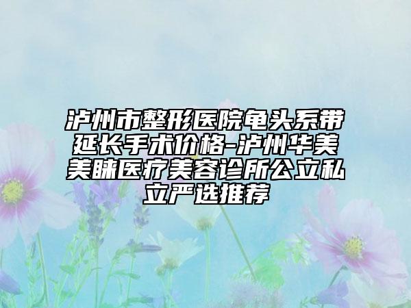 瀘州市整形醫(yī)院龜頭系帶延長手術(shù)價格-瀘州華美美睞醫(yī)療美容診所公立私立嚴(yán)選推薦