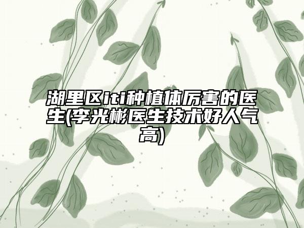 湖里區(qū)iti種植體厲害的醫(yī)生(李光彬醫(yī)生技術好人氣高)