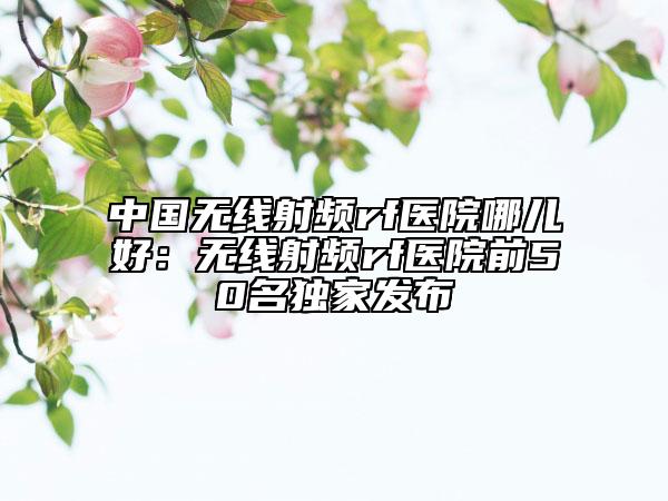 中國無線射頻rf醫(yī)院哪兒好:無線射頻rf醫(yī)院前50名獨(dú)家發(fā)布
