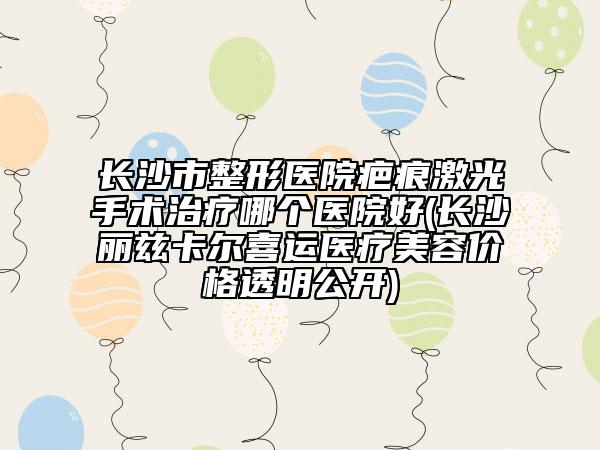 長沙市整形醫(yī)院疤痕激光手術(shù)治療哪個醫(yī)院好(長沙麗茲卡爾喜運(yùn)醫(yī)療美容價格透明公開)