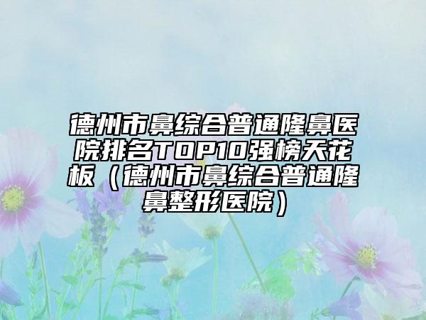 德州市鼻綜合普通隆鼻醫(yī)院排名TOP10強(qiáng)榜天花板（德州市鼻綜合普通隆鼻整形醫(yī)院）