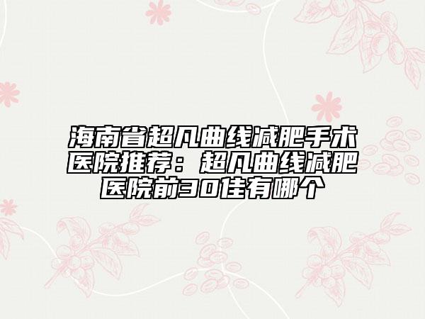 海南省超凡曲線減肥手術(shù)醫(yī)院推薦：超凡曲線減肥醫(yī)院前30佳有哪個