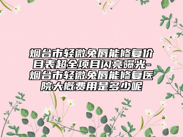 煙臺(tái)市輕微兔唇能修復(fù)價(jià)目表超全項(xiàng)目閃亮曝光-煙臺(tái)市輕微兔唇能修復(fù)醫(yī)院大概費(fèi)用是多少呢