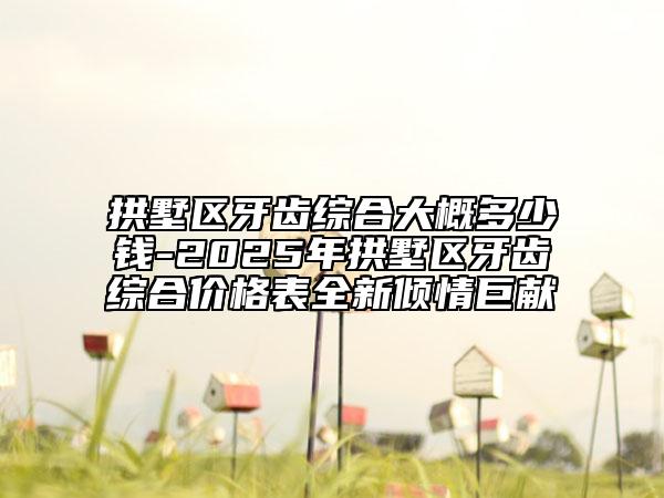 拱墅區(qū)牙齒綜合大概多少錢-2025年拱墅區(qū)牙齒綜合價(jià)格表全新傾情巨獻(xiàn)