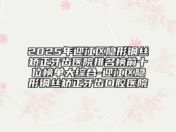 2025年迎江區(qū)隱形鋼絲矯正牙齒醫(yī)院排名榜前十位榜單大綜合-迎江區(qū)隱形鋼絲矯正牙齒口腔醫(yī)院