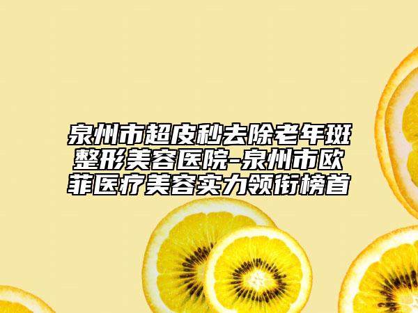 泉州市超皮秒去除老年斑整形美容醫(yī)院-泉州市歐菲醫(yī)療美容實力領銜榜首