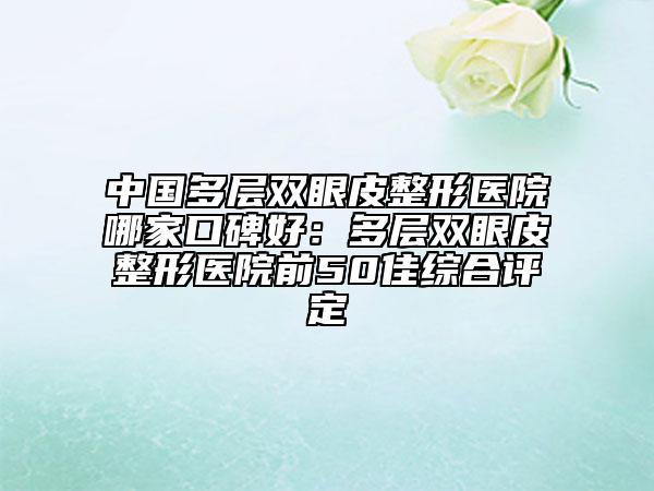 中國多層雙眼皮整形醫(yī)院哪家口碑好：多層雙眼皮整形醫(yī)院前50佳綜合評定