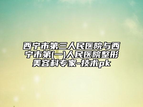 西寧市第三人民醫(yī)院與西寧市第(一)人民醫(yī)院整形美容科專家-技術pk