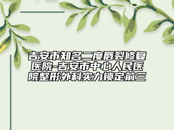 吉安市知名二度唇裂修復(fù)醫(yī)院-吉安市中心人民醫(yī)院整形外科實力鎖定前三