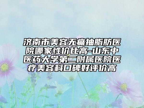 濟(jì)南市美容無痛抽脂肪醫(yī)院哪家性價(jià)比高-山東中醫(yī)藥大學(xué)第二附屬醫(yī)院醫(yī)療美容科口碑好評(píng)價(jià)高
