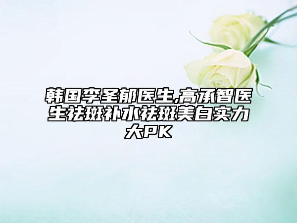 韓國李圣郁醫(yī)生,高承智醫(yī)生祛斑補水祛斑美白實力大PK