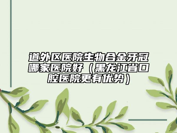 道外區(qū)醫(yī)院生物合金牙冠哪家醫(yī)院好（黑龍江省口腔醫(yī)院更有優(yōu)勢）