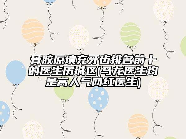 骨膠原填充牙齒排名前十的醫(yī)生歷城區(qū)(馬龍醫(yī)生均是高人氣網(wǎng)紅醫(yī)生)