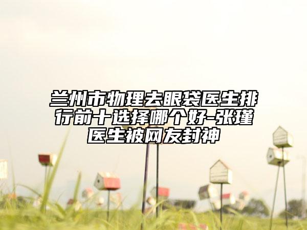 蘭州市物理去眼袋醫(yī)生排行前十選擇哪個好-張瑾醫(yī)生被網(wǎng)友封神