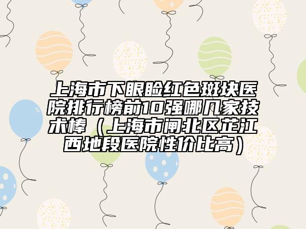 上海市下眼瞼紅色斑塊醫(yī)院排行榜前10強(qiáng)哪幾家技術(shù)棒（上海市閘北區(qū)芷江西地段醫(yī)院性價(jià)比高）