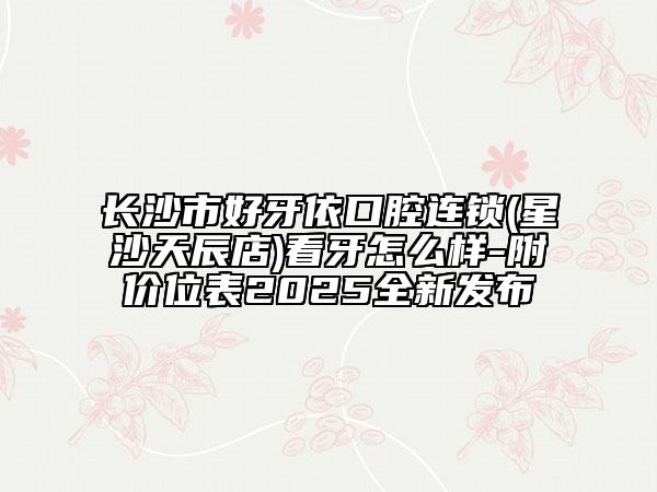 長沙市好牙依口腔連鎖(星沙天辰店)看牙怎么樣-附價位表2025全新發(fā)布