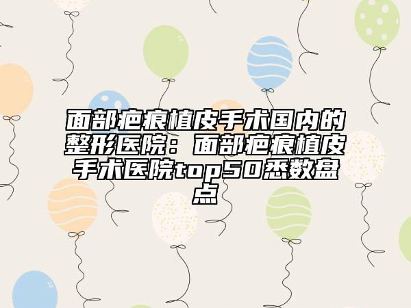 面部疤痕植皮手術(shù)國內(nèi)的整形醫(yī)院：面部疤痕植皮手術(shù)醫(yī)院top50悉數(shù)盤點