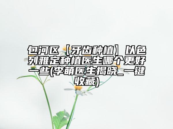 包河區(qū)【牙齒種植】以色列雅定種植醫(yī)生哪個(gè)更好一些(李萌醫(yī)生揭曉_一鍵收藏)