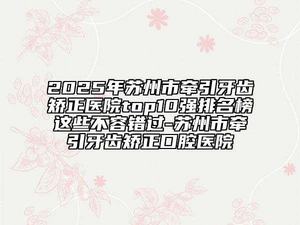 2025年蘇州市牽引牙齒矯正醫(yī)院top10強(qiáng)排名榜這些不容錯(cuò)過-蘇州市牽引牙齒矯正口腔醫(yī)院