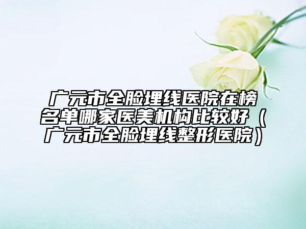 廣元市全臉埋線醫(yī)院在榜名單哪家醫(yī)美機(jī)構(gòu)比較好（廣元市全臉埋線整形醫(yī)院）