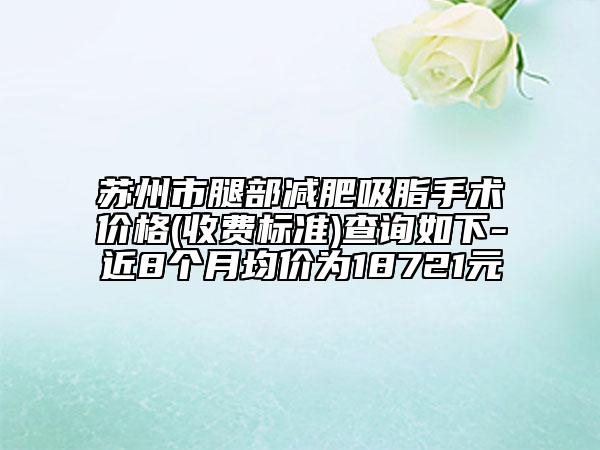 蘇州市腿部減肥吸脂手術價格(收費標準)查詢如下-近8個月均價為18721元