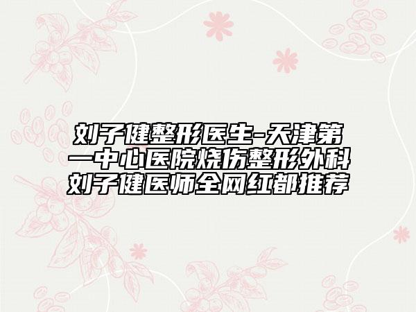 劉子健整形醫(yī)生-天津第一中心醫(yī)院燒傷整形外科劉子健醫(yī)師全網(wǎng)紅都推薦