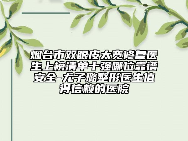 煙臺市雙眼皮太寬修復醫(yī)生上榜清單十強哪位靠譜安全-尤子璐整形醫(yī)生值得信賴的醫(yī)院