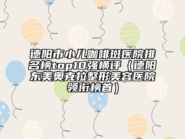 德陽市小兒咖啡斑醫(yī)院排名榜top10強橫評（德陽東美奧克拉整形美容醫(yī)院領銜榜首）