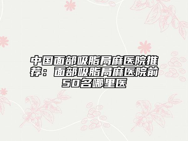 中國(guó)面部吸脂局麻醫(yī)院推薦：面部吸脂局麻醫(yī)院前50名哪里醫(yī)