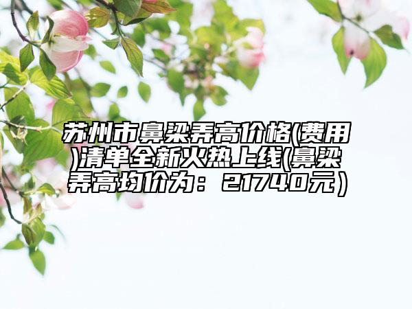 蘇州市鼻梁弄高價格(費用)清單全新火熱上線(鼻梁弄高均價為：21740元）