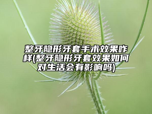 整牙隱形牙套手術(shù)效果咋樣(整牙隱形牙套效果如何對(duì)生活會(huì)有影響嗎)