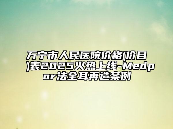 萬(wàn)寧市人民醫(yī)院價(jià)格(價(jià)目)表2025火熱上線-Medpor法全耳再造案例