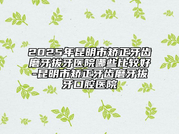 2025年昆明市矯正牙齒磨牙拔牙醫(yī)院哪些比較好-昆明市矯正牙齒磨牙拔牙口腔醫(yī)院