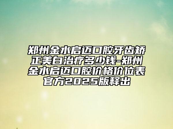 鄭州金水啟邁口腔牙齒矯正美白治療多少錢-鄭州金水啟邁口腔價格價位表官方2025版釋出