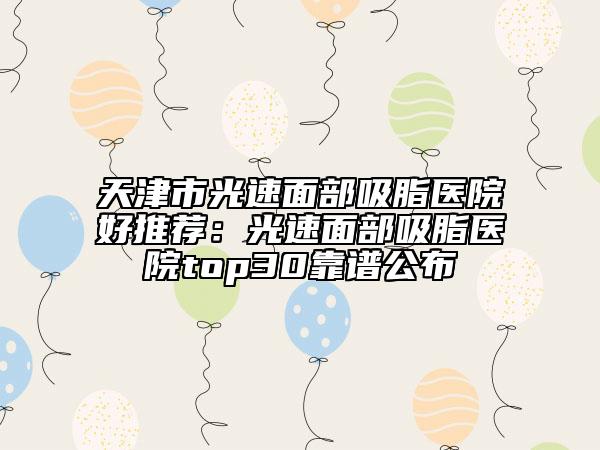 天津市光速面部吸脂醫(yī)院好推薦：光速面部吸脂醫(yī)院top30靠譜公布