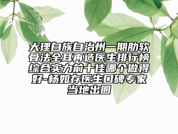 大理白族自治州一期肋軟骨法全耳再造醫(yī)生排行榜綜合實力前十佳哪個做得好-楊如存醫(yī)生口碑專家當(dāng)?shù)爻鋈? data-alt=
