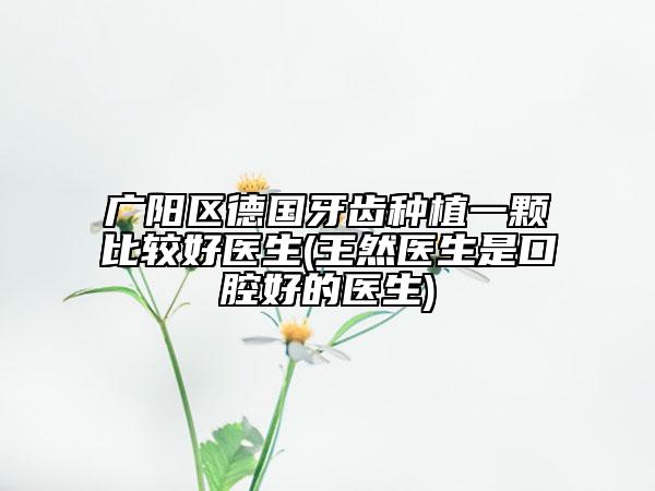 廣陽區(qū)德國牙齒種植一顆比較好醫(yī)生(王然醫(yī)生是口腔好的醫(yī)生)