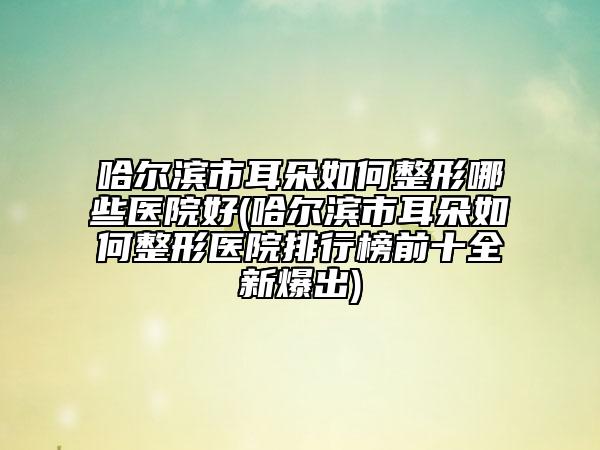 哈爾濱市耳朵如何整形哪些醫(yī)院好(哈爾濱市耳朵如何整形醫(yī)院排行榜前十全新爆出)