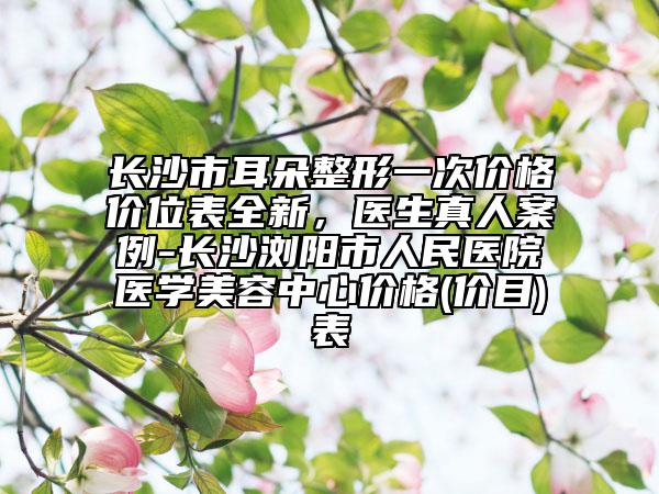 長(zhǎng)沙市耳朵整形一次價(jià)格價(jià)位表全新,醫(yī)生真人案例-長(zhǎng)沙瀏陽(yáng)市人民醫(yī)院醫(yī)學(xué)美容中心價(jià)格(價(jià)目)表